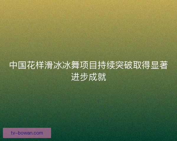 中国花样滑冰冰舞项目持续突破取得显著进步成就