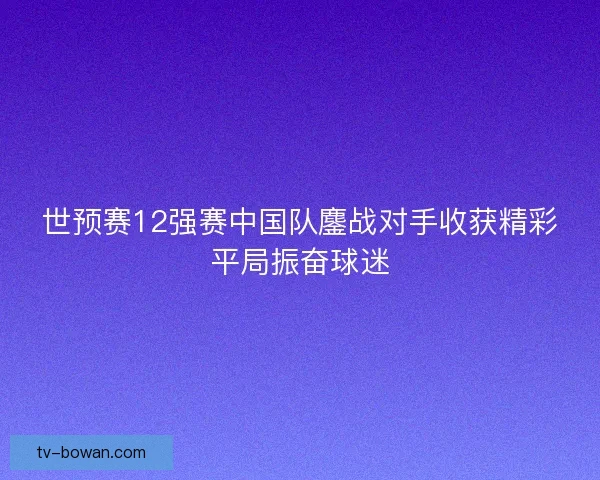 世预赛12强赛中国队鏖战对手收获精彩平局振奋球迷